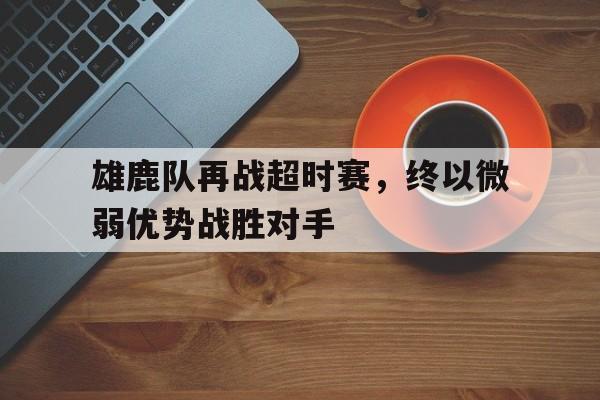 雄鹿队再战超时赛,终以微弱优势战胜对手的简单介绍